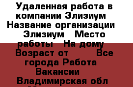 Удаленная работа в компании Элизиум › Название организации ­ Элизиум › Место работы ­ На дому › Возраст от ­ 16 - Все города Работа » Вакансии   . Владимирская обл.,Муромский р-н